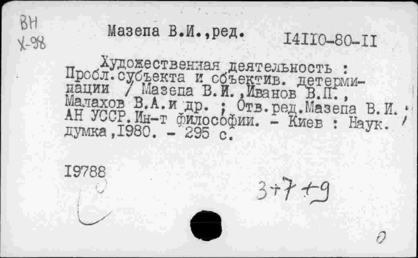 ﻿Мазепа В.И.,ред.
14И0-80-Ц
ппгЛ№5ествеквая деятельность : нрссл. субъекта и сбъ нации / Мазепа ~ “ Малахов В.А.и др думка,1980.'-"295
и,.« /««зеда 1з.и. »Иванов В.П. , АВ УППР и’А’ \др*	Отз• РЭД• Мазепа В. И.
™^С?6^-т_Ф5й2°°Фии- - Киев : Наук.
19788